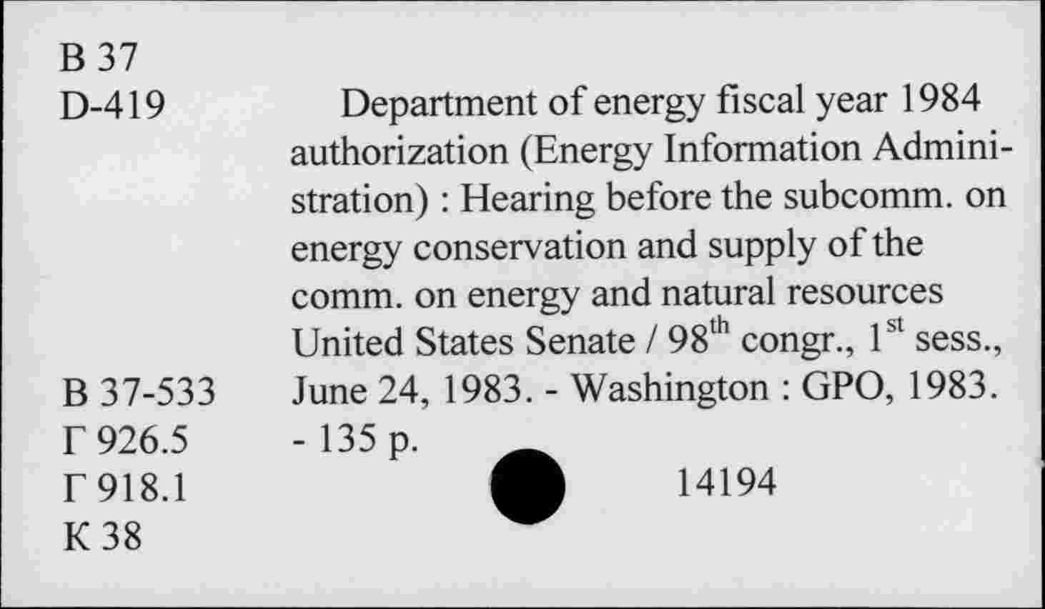 ﻿B 37 D-419	Department of energy fiscal year 1984 authorization (Energy Information Administration) : Hearing before the subcomm, on energy conservation and supply of the comm, on energy and natural resources United States Senate / 98th congr., 1st sess.,
B 37-533 r 926.5 r 918.1 K38	June 24, 1983. - Washington : GPO, 1983. - 135 p. A	14194